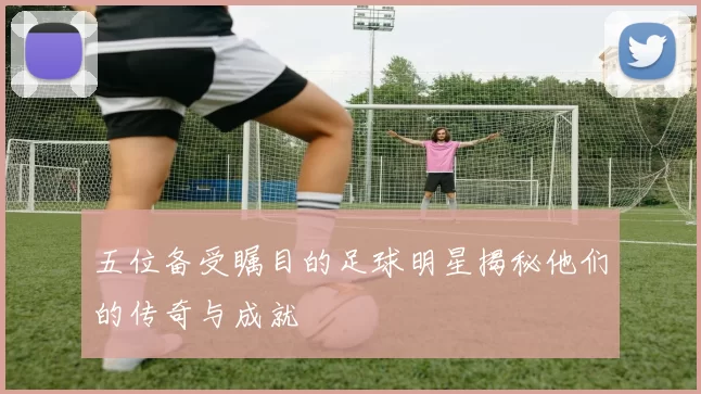 五位备受瞩目的足球明星揭秘他们的传奇与成就