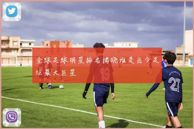 全球足球明星排名揭晓谁是当今足坛最大巨星
