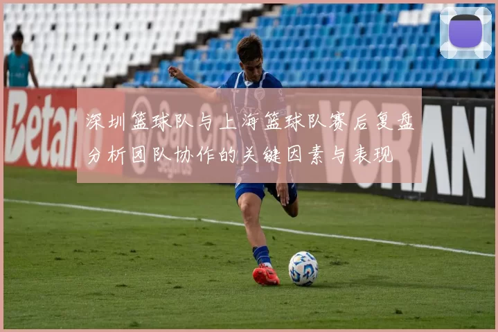 深圳篮球队与上海篮球队赛后复盘分析团队协作的关键因素与表现