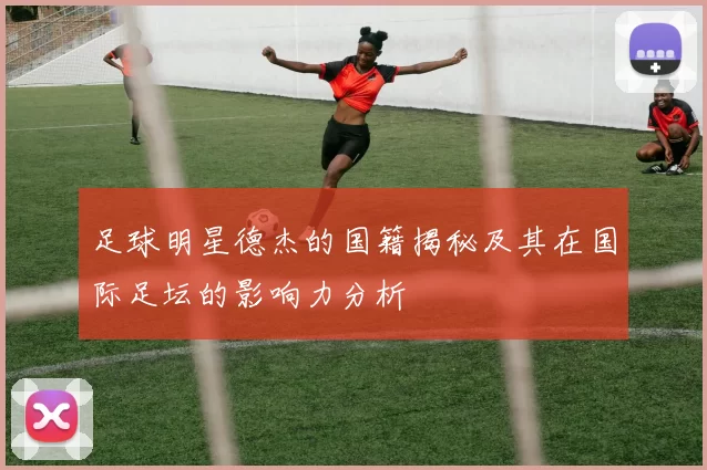 足球明星德杰的国籍揭秘及其在国际足坛的影响力分析