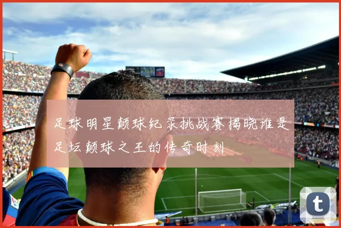 足球明星颠球纪录挑战赛揭晓谁是足坛颠球之王的传奇时刻