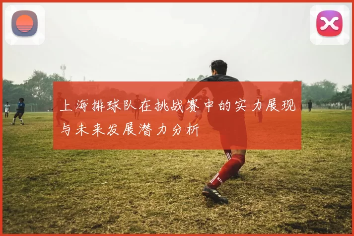 上海排球队在挑战赛中的实力展现与未来发展潜力分析