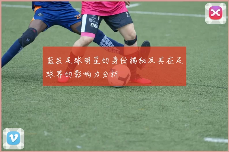 蓝发足球明星的身份揭秘及其在足球界的影响力分析