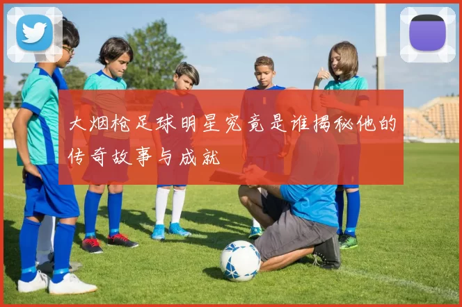 大烟枪足球明星究竟是谁揭秘他的传奇故事与成就