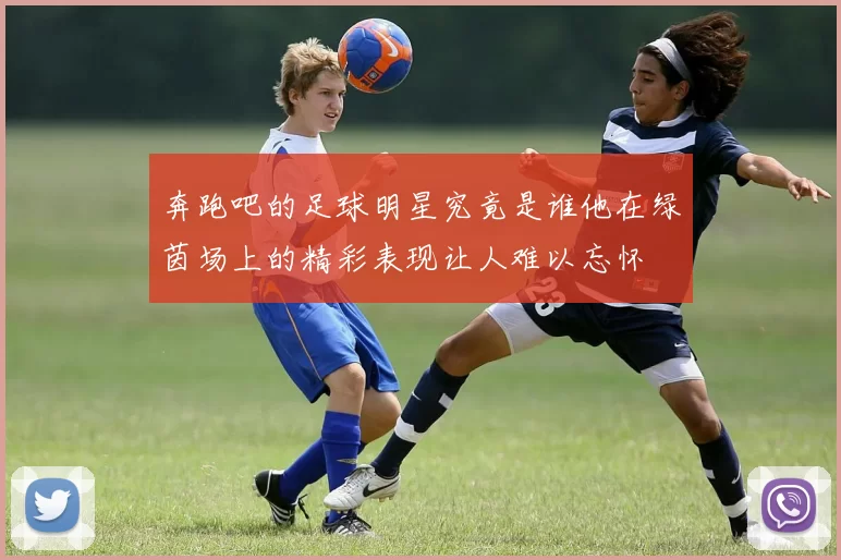 奔跑吧的足球明星究竟是谁他在绿茵场上的精彩表现让人难以忘怀