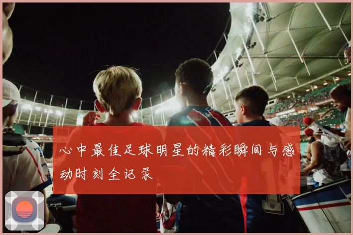 心中最佳足球明星的精彩瞬间与感动时刻全记录