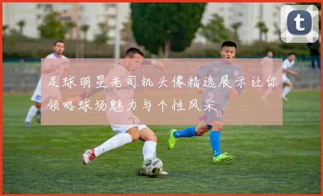 足球明星老司机头像精选展示让你领略球场魅力与个性风采