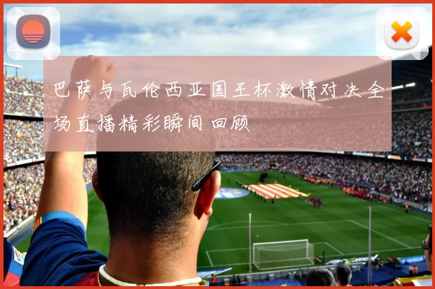 巴萨与瓦伦西亚国王杯激情对决全场直播精彩瞬间回顾
