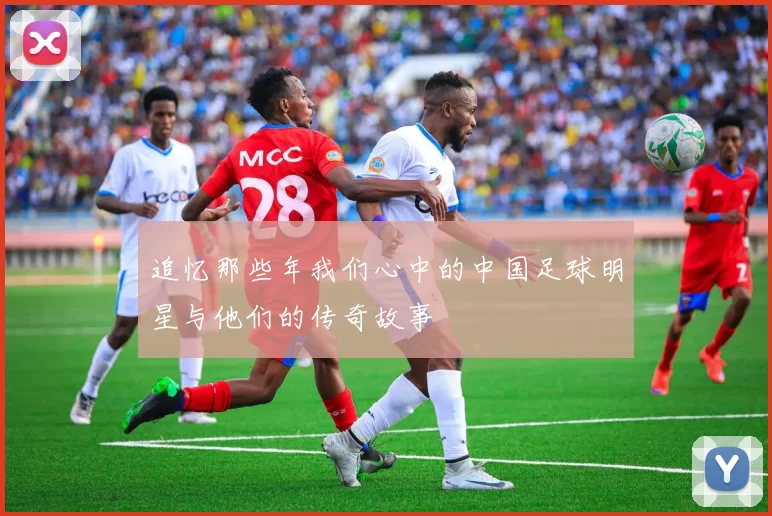 追忆那些年我们心中的中国足球明星与他们的传奇故事