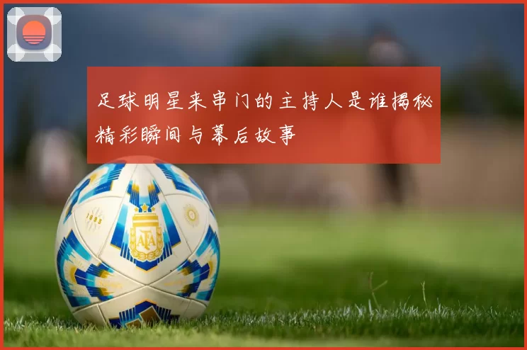 足球明星来串门的主持人是谁揭秘精彩瞬间与幕后故事