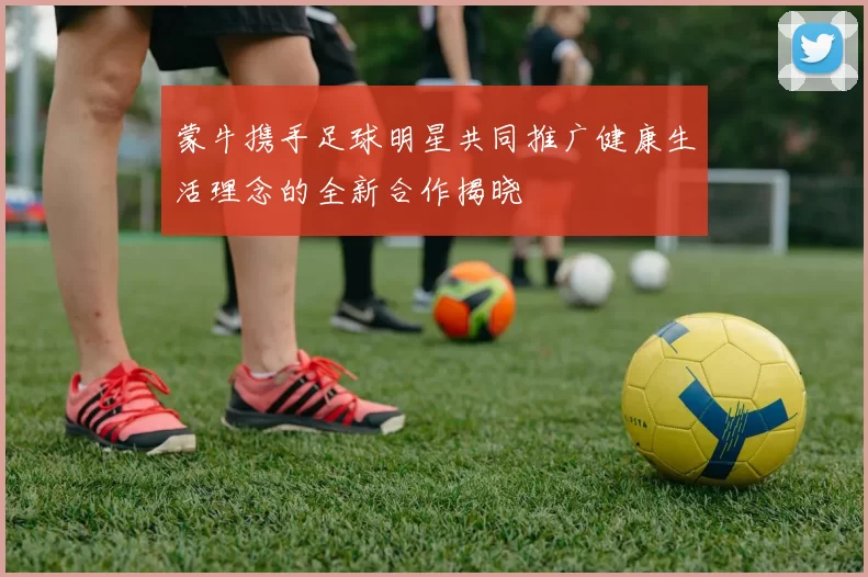 蒙牛携手足球明星共同推广健康生活理念的全新合作揭晓