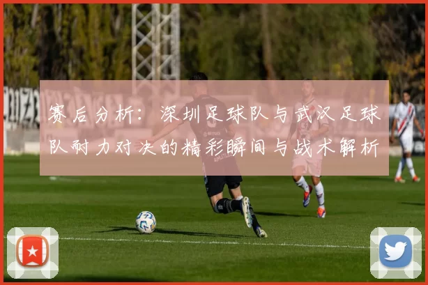 赛后分析：深圳足球队与武汉足球队耐力对决的精彩瞬间与战术解析