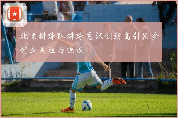 北京排球队排球意识创新高引发全行业关注与热议