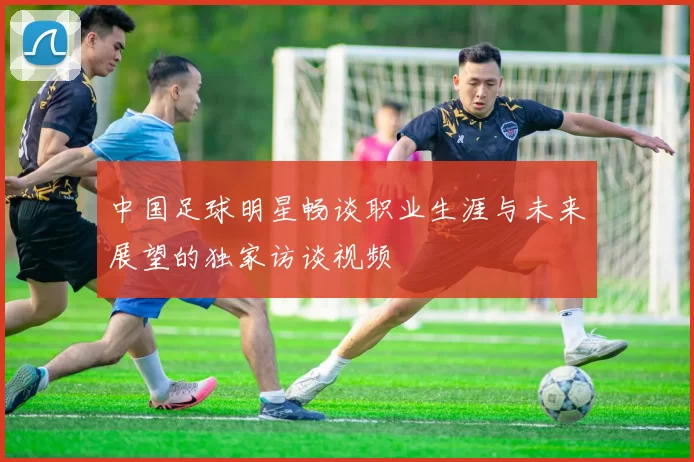 中国足球明星畅谈职业生涯与未来展望的独家访谈视频
