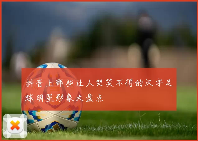 抖音上那些让人哭笑不得的汉字足球明星形象大盘点