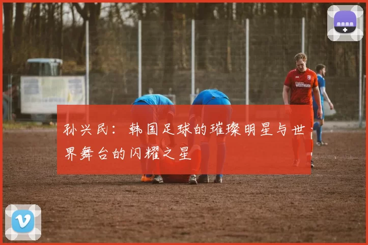 孙兴民：韩国足球的璀璨明星与世界舞台的闪耀之星