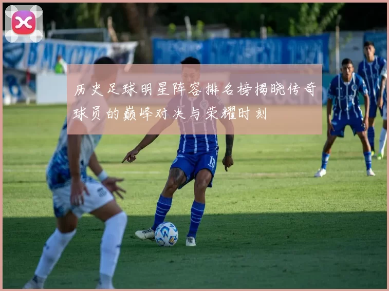 历史足球明星阵容排名榜揭晓传奇球员的巅峰对决与荣耀时刻