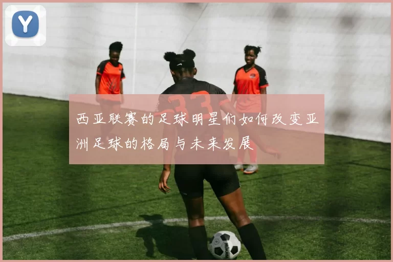 西亚联赛的足球明星们如何改变亚洲足球的格局与未来发展