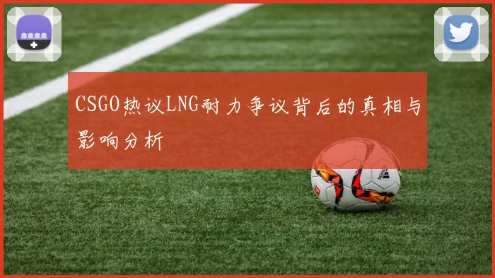 CSGO热议LNG耐力争议背后的真相与影响分析