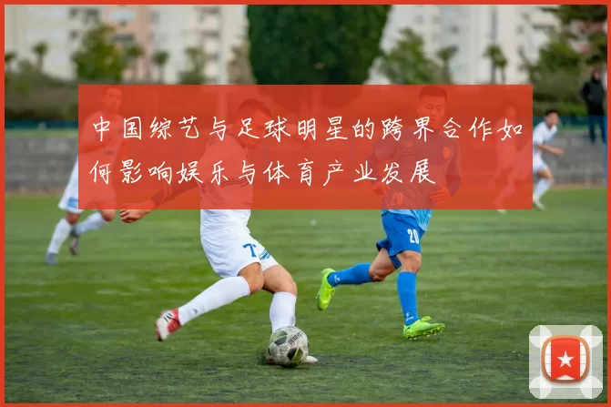中国综艺与足球明星的跨界合作如何影响娱乐与体育产业发展