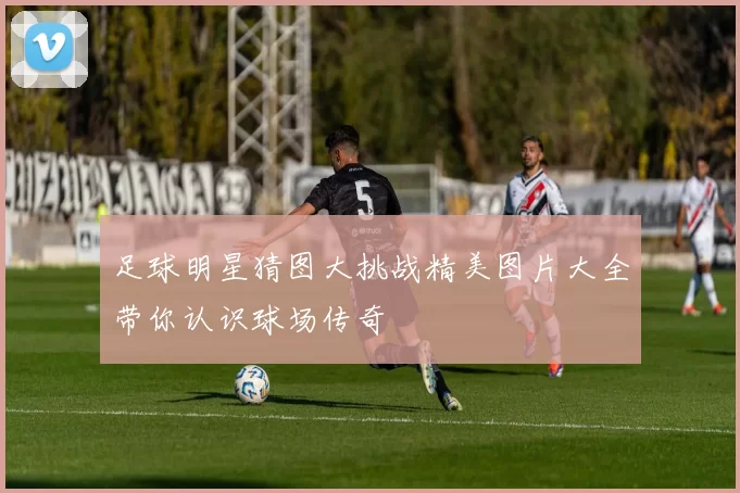 足球明星猜图大挑战精美图片大全带你认识球场传奇