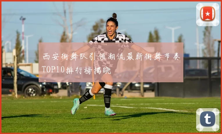 西安街舞队引领潮流最新街舞节奏TOP10排行榜揭晓