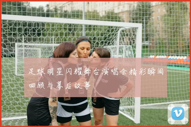 足球明星闪耀舞台演唱会精彩瞬间回顾与幕后故事