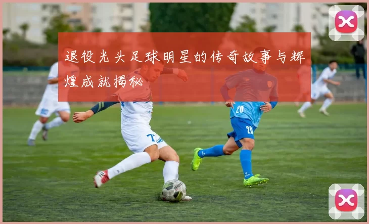 退役光头足球明星的传奇故事与辉煌成就揭秘