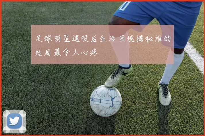 足球明星退役后生活困境揭秘谁的结局最令人心疼