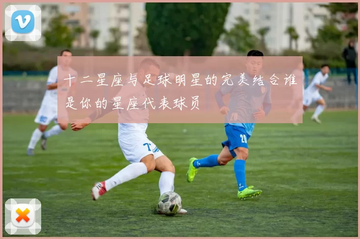 十二星座与足球明星的完美结合谁是你的星座代表球员