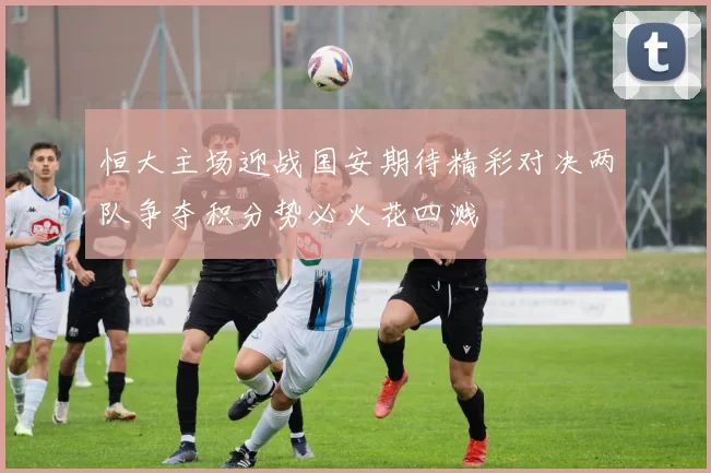 恒大主场迎战国安期待精彩对决两队争夺积分势必火花四溅