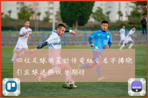 四位足球明星的传奇组合名字揭晓引发球迷热议与期待