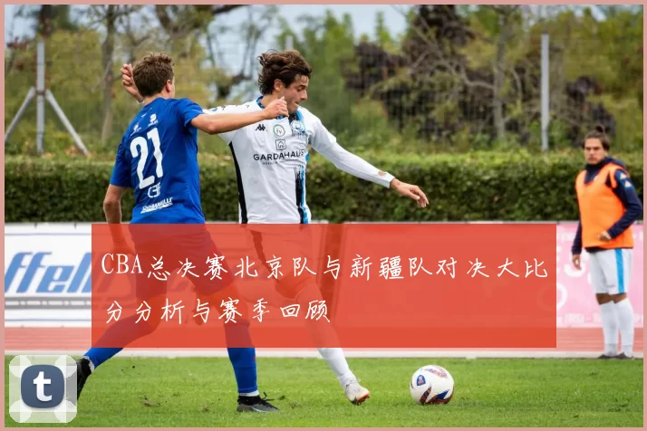 CBA总决赛北京队与新疆队对决大比分分析与赛季回顾