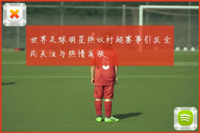 世界足球明星热议村超赛事引发全民关注与热情高涨