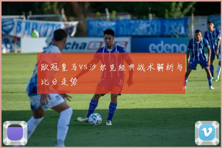欧冠皇马vs沙尔克经典战术解析与比分走势