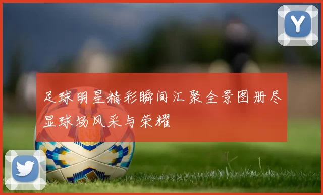 足球明星精彩瞬间汇聚全景图册尽显球场风采与荣耀