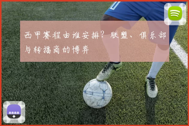 西甲赛程由谁安排？联盟、俱乐部与转播商的博弈