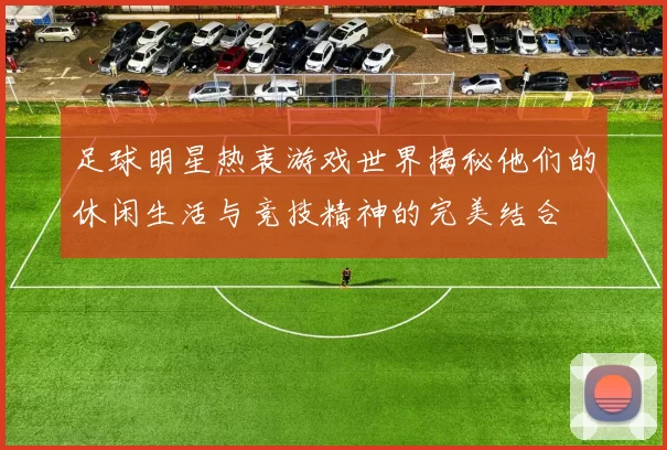 足球明星热衷游戏世界揭秘他们的休闲生活与竞技精神的完美结合