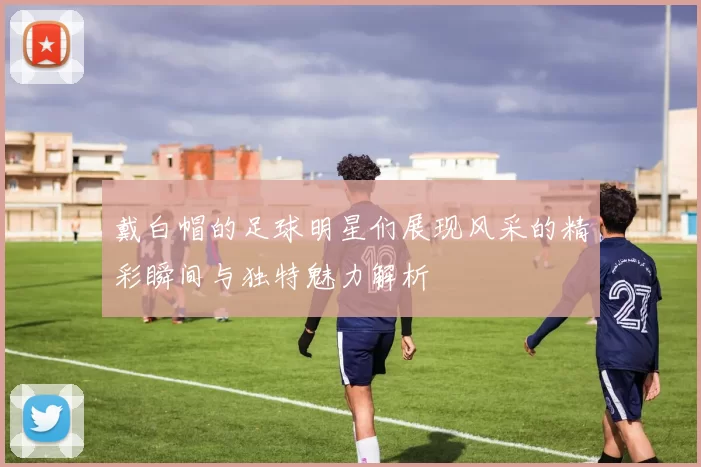 戴白帽的足球明星们展现风采的精彩瞬间与独特魅力解析