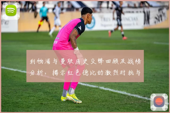 利物浦与曼联历史交锋回顾及战绩分析，揭示红色德比的激烈对抗与传奇故事