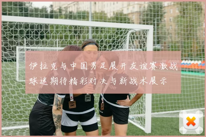 伊拉克与中国男足展开友谊赛激战球迷期待精彩对决与新战术展示
