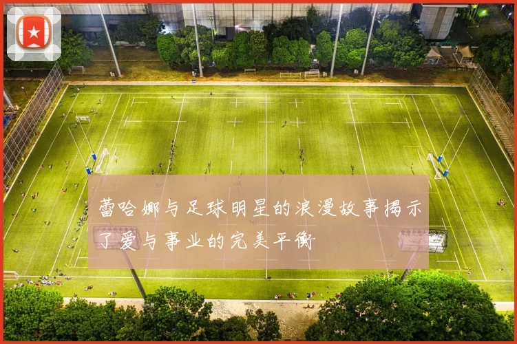 蕾哈娜与足球明星的浪漫故事揭示了爱与事业的完美平衡