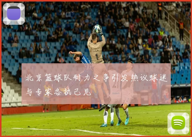 北京篮球队耐力之争引发热议球迷与专家各执己见