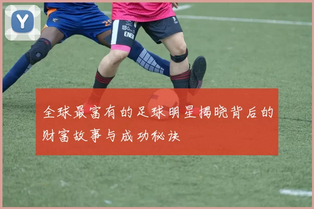 全球最富有的足球明星揭晓背后的财富故事与成功秘诀