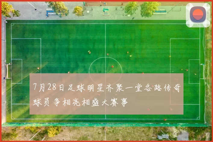 7月28日足球明星齐聚一堂各路传奇球员争相亮相盛大赛事