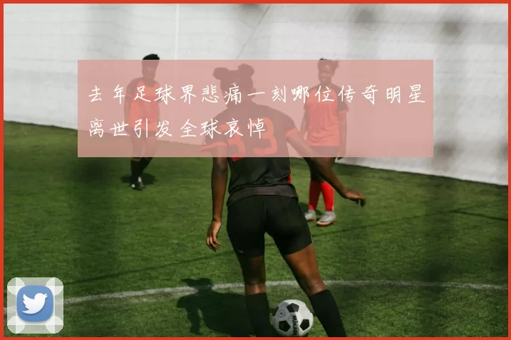 去年足球界悲痛一刻哪位传奇明星离世引发全球哀悼
