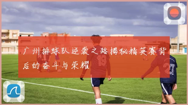 广州排球队逆袭之路揭秘精英赛背后的奋斗与荣耀