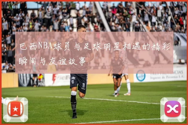 巴西NBA球员与足球明星相遇的精彩瞬间与友谊故事
