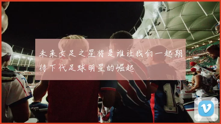 未来女足之星将是谁让我们一起期待下代足球明星的崛起