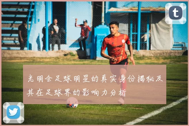 光明会足球明星的真实身份揭秘及其在足球界的影响力分析